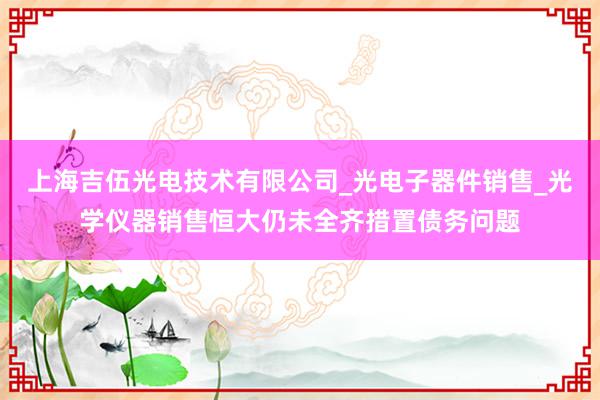 上海吉伍光电技术有限公司_光电子器件销售_光学仪器销售恒大仍未全齐措置债务问题